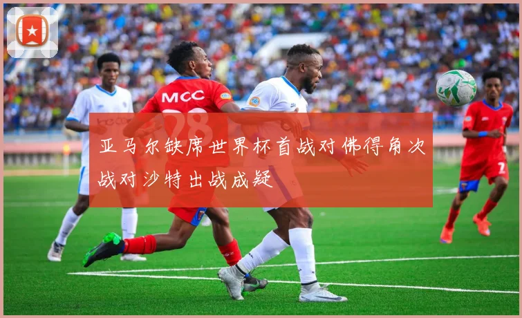 亚马尔缺席世界杯首战对佛得角次战对沙特出战成疑