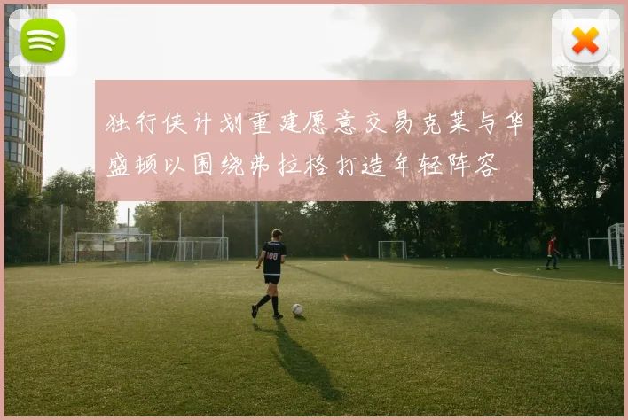 独行侠计划重建愿意交易克莱与华盛顿以围绕弗拉格打造年轻阵容
