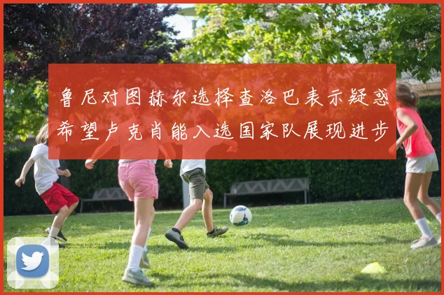 鲁尼对图赫尔选择查洛巴表示疑惑希望卢克肖能入选国家队展现进步