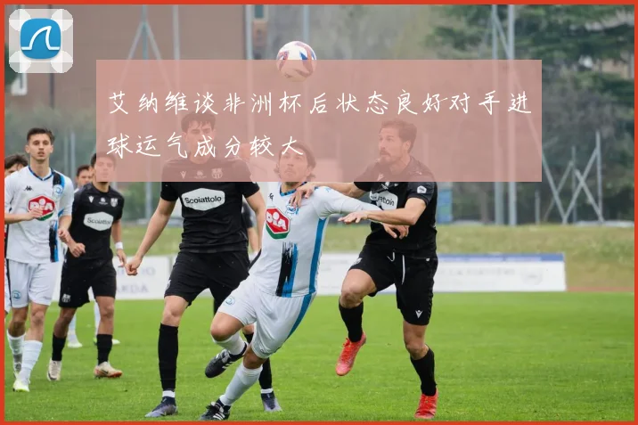 艾纳维谈非洲杯后状态良好对手进球运气成分较大