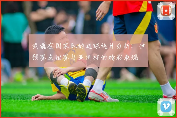 武磊在国家队的进球统计分析：世预赛友谊赛与亚洲杯的精彩表现