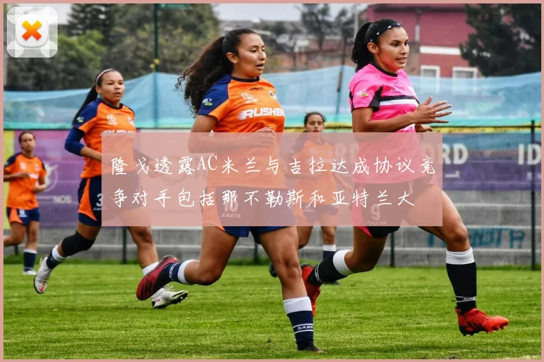 隆戈透露AC米兰与吉拉达成协议竞争对手包括那不勒斯和亚特兰大