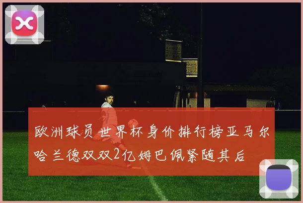 欧洲球员世界杯身价排行榜亚马尔哈兰德双双2亿姆巴佩紧随其后