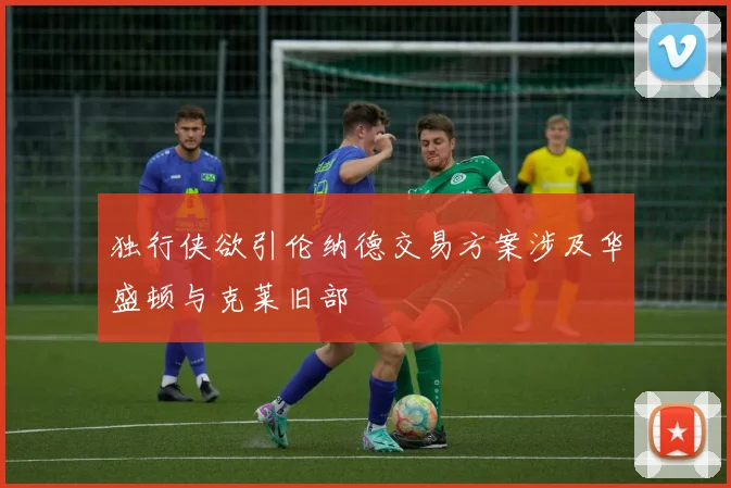 独行侠欲引伦纳德交易方案涉及华盛顿与克莱旧部