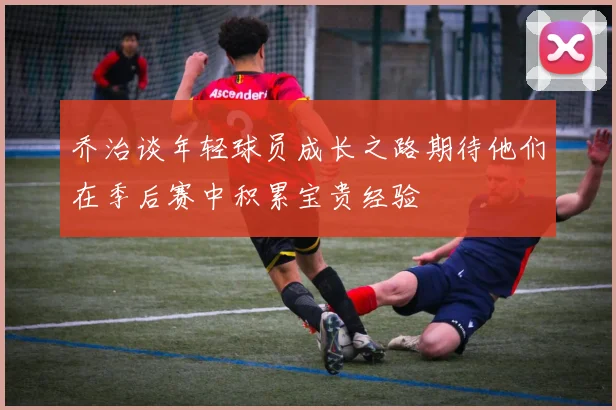 乔治谈年轻球员成长之路期待他们在季后赛中积累宝贵经验