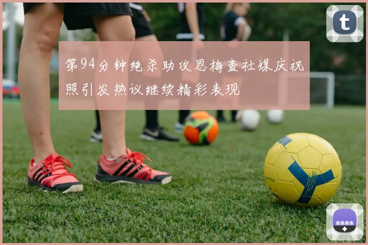第94分钟绝杀助攻恩梅查社媒庆祝照引发热议继续精彩表现
