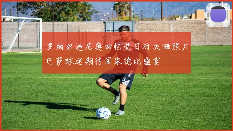 罗纳尔迪尼奥回忆昔日对决晒照片巴萨球迷期待国家德比盛宴
