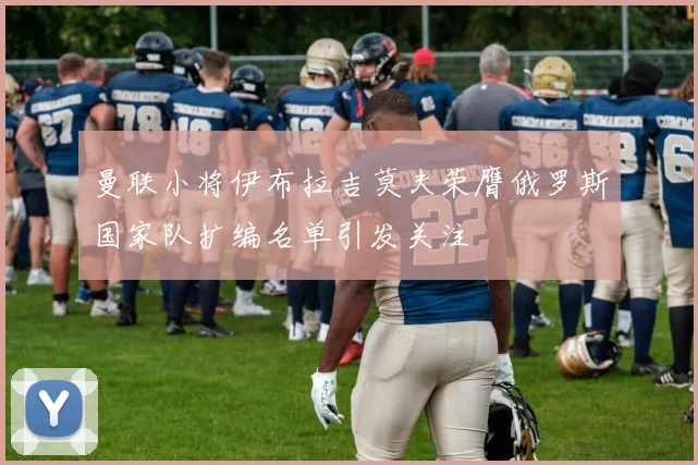 曼联小将伊布拉吉莫夫荣膺俄罗斯国家队扩编名单引发关注