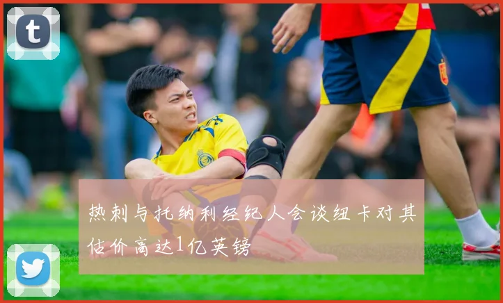 热刺与托纳利经纪人会谈纽卡对其估价高达1亿英镑