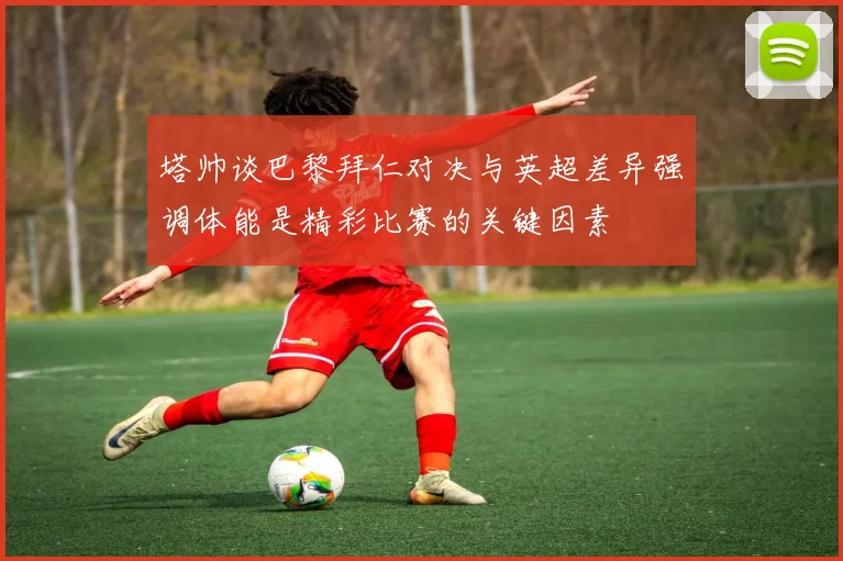塔帅谈巴黎拜仁对决与英超差异强调体能是精彩比赛的关键因素