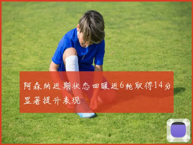 阿森纳近期状态回暖近6轮取得14分显著提升表现