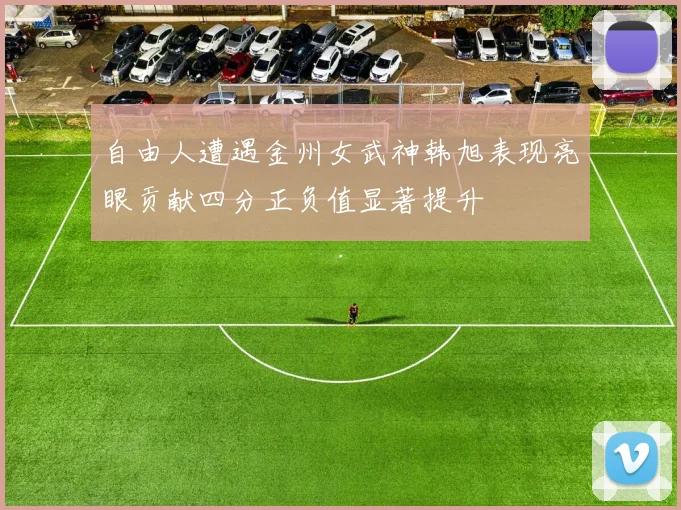 自由人遭遇金州女武神韩旭表现亮眼贡献四分正负值显著提升