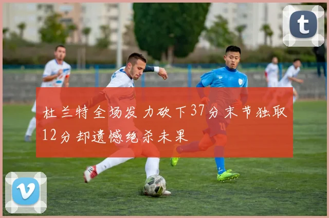 杜兰特全场发力砍下37分末节独取12分却遗憾绝杀未果