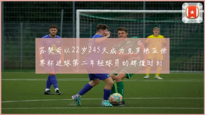 苏契奇以22岁245天成为克罗地亚世界杯进球第二年轻球员的辉煌时刻