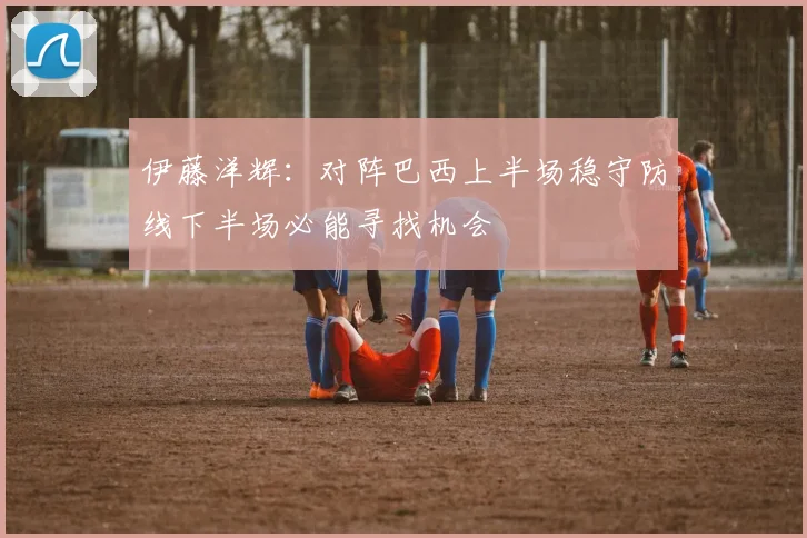 伊藤洋辉：对阵巴西上半场稳守防线下半场必能寻找机会