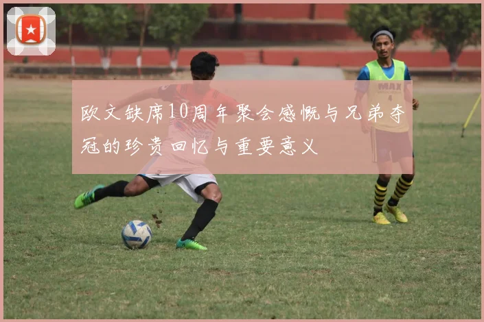 欧文缺席10周年聚会感慨与兄弟夺冠的珍贵回忆与重要意义