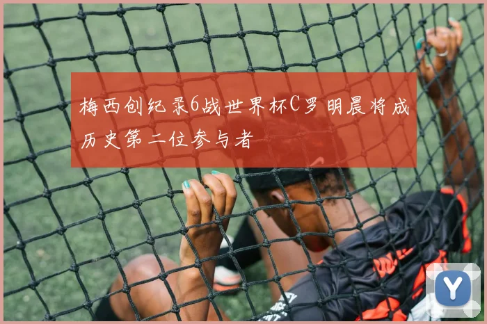 梅西创纪录6战世界杯C罗明晨将成历史第二位参与者