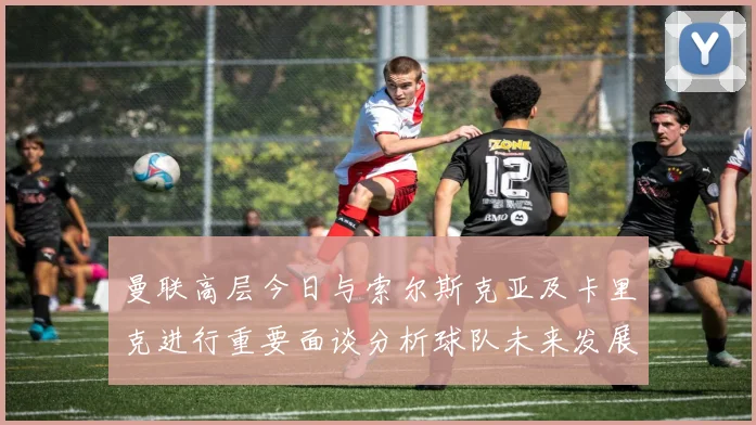 曼联高层今日与索尔斯克亚及卡里克进行重要面谈分析球队未来发展方向