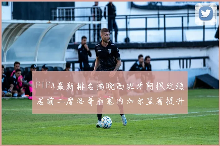 FIFA最新排名揭晓西班牙阿根廷稳居前二摩洛哥和塞内加尔显著提升