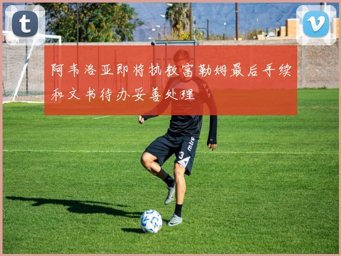 阿韦洛亚即将执教富勒姆最后手续和文书待办妥善处理