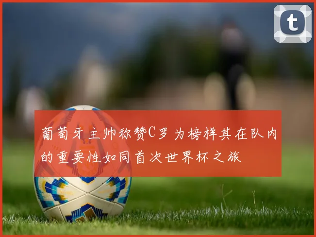 葡萄牙主帅称赞C罗为榜样其在队内的重要性如同首次世界杯之旅